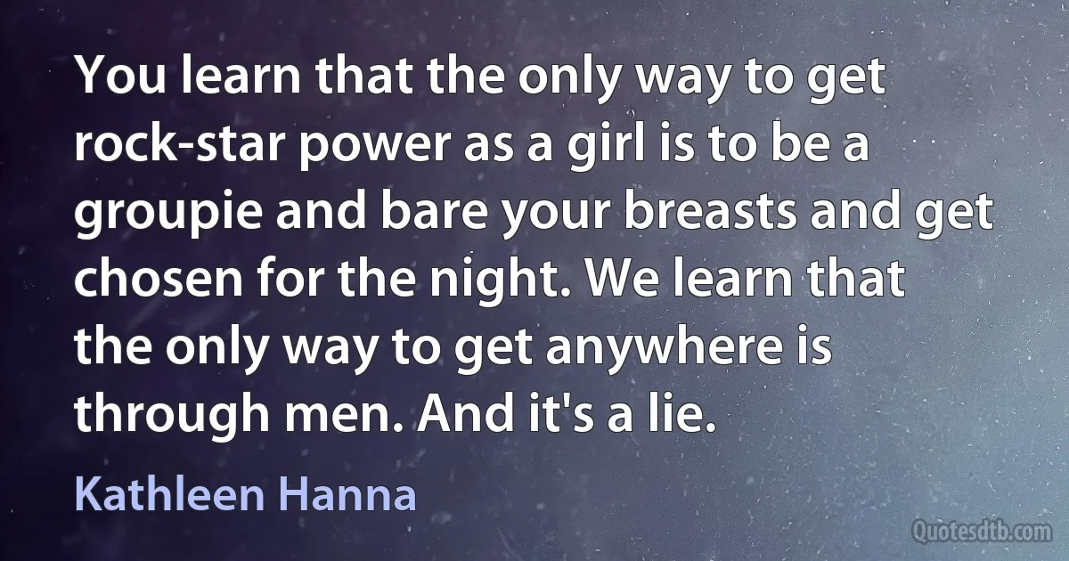 You learn that the only way to get rock-star power as a girl is to be a groupie and bare your breasts and get chosen for the night. We learn that the only way to get anywhere is through men. And it's a lie. (Kathleen Hanna)