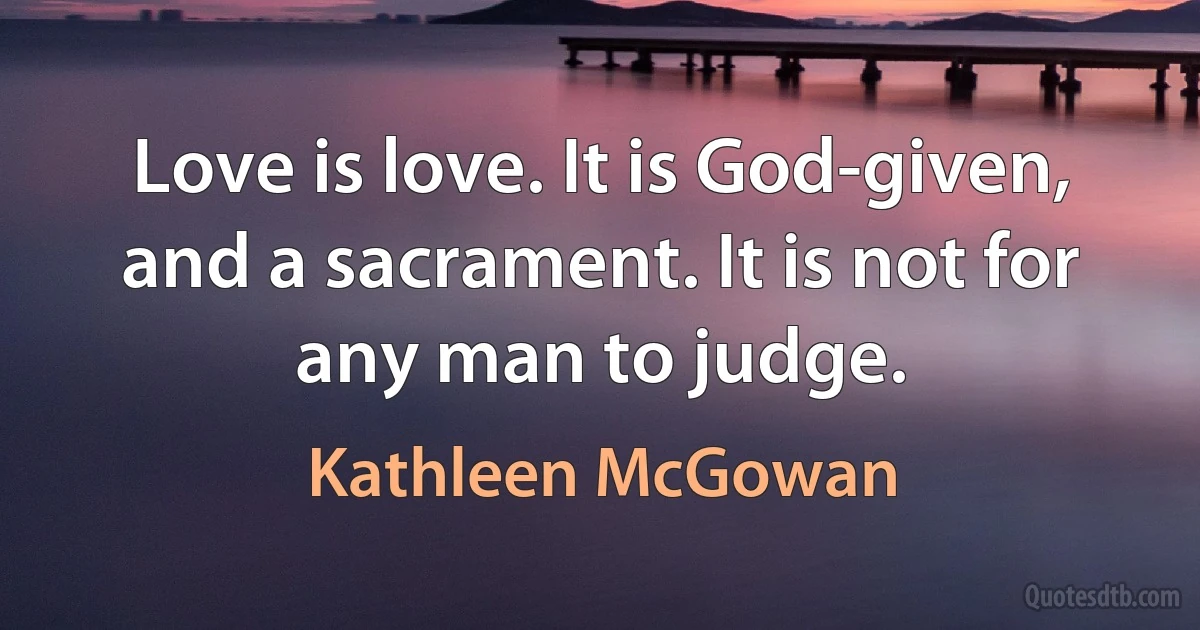 Love is love. It is God-given, and a sacrament. It is not for any man to judge. (Kathleen McGowan)