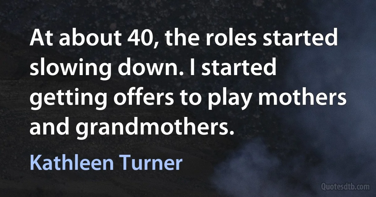 At about 40, the roles started slowing down. I started getting offers to play mothers and grandmothers. (Kathleen Turner)