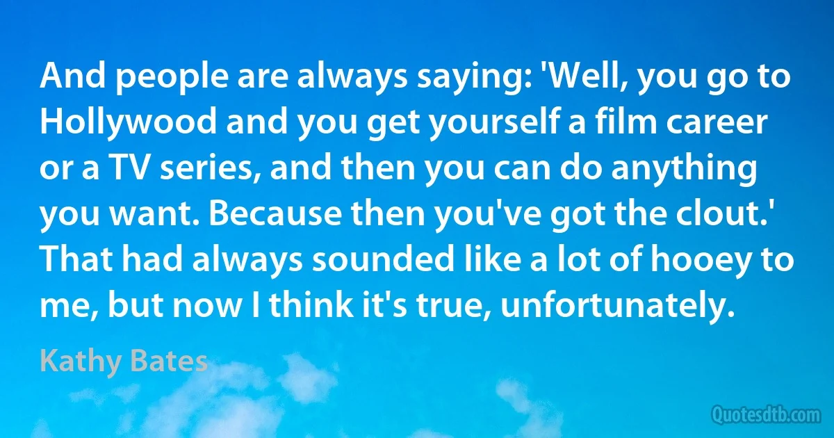 And people are always saying: 'Well, you go to Hollywood and you get yourself a film career or a TV series, and then you can do anything you want. Because then you've got the clout.' That had always sounded like a lot of hooey to me, but now I think it's true, unfortunately. (Kathy Bates)