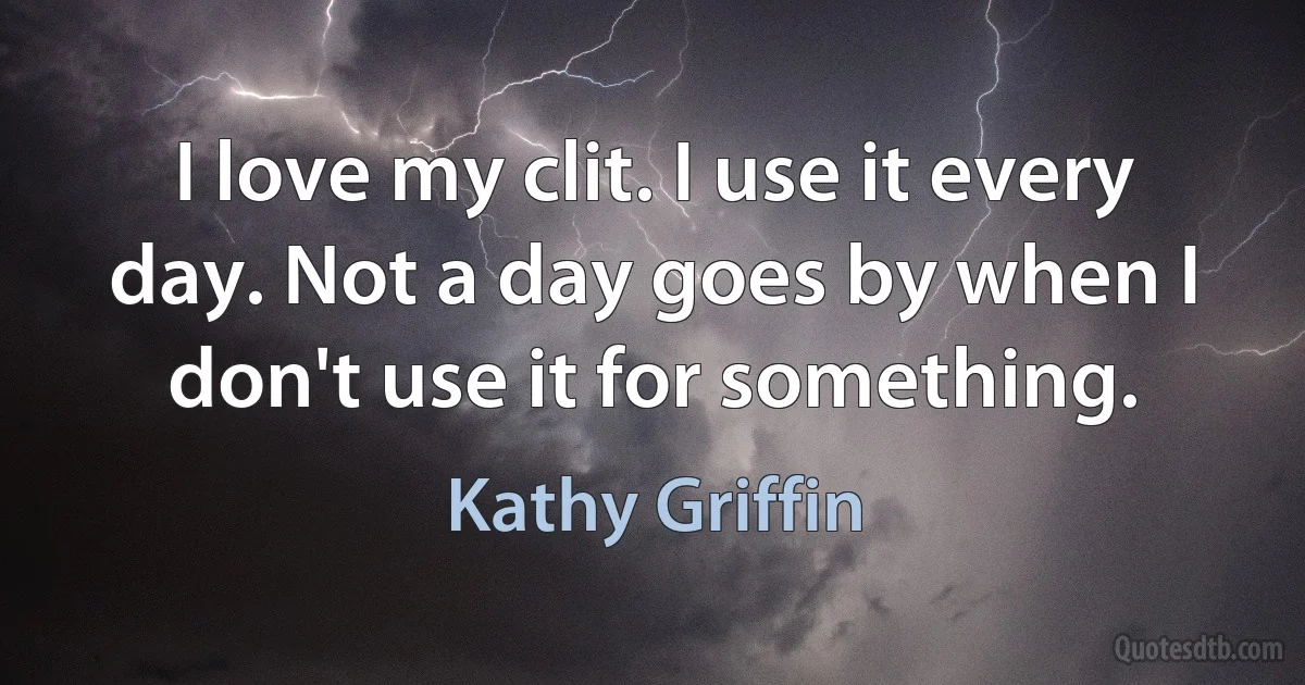 I love my clit. I use it every day. Not a day goes by when I don't use it for something. (Kathy Griffin)