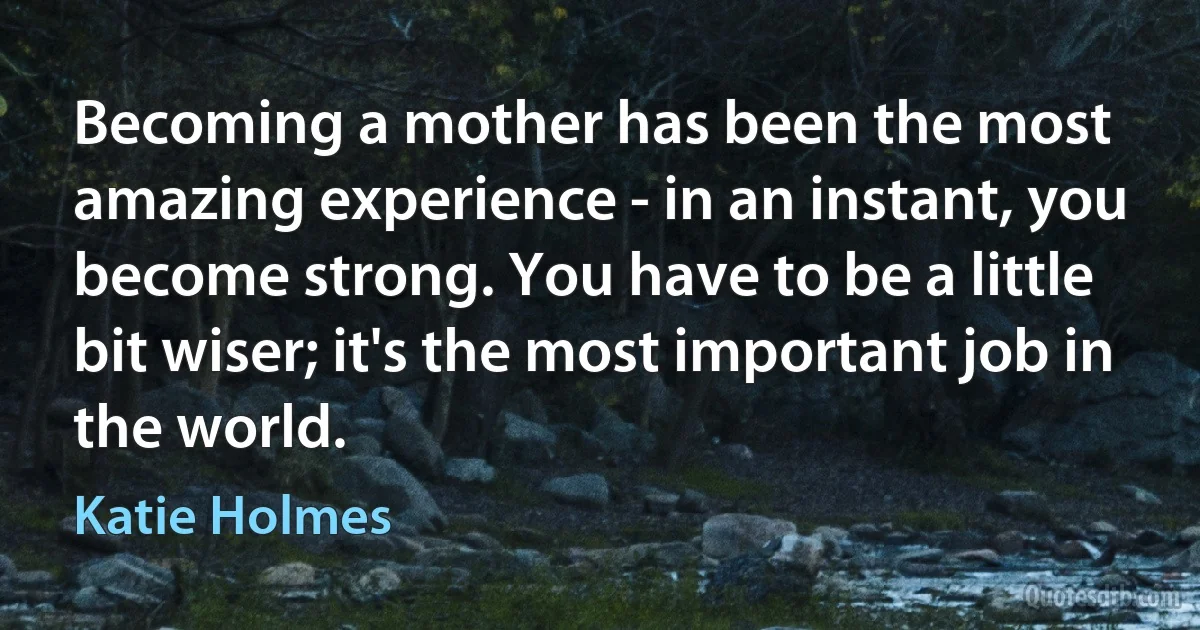 Becoming a mother has been the most amazing experience - in an instant, you become strong. You have to be a little bit wiser; it's the most important job in the world. (Katie Holmes)