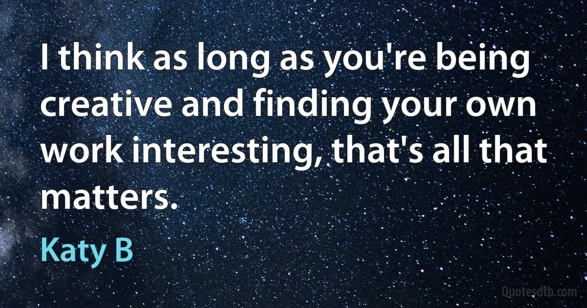 I think as long as you're being creative and finding your own work interesting, that's all that matters. (Katy B)