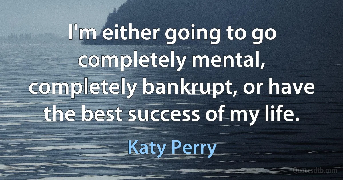 I'm either going to go completely mental, completely bankrupt, or have the best success of my life. (Katy Perry)