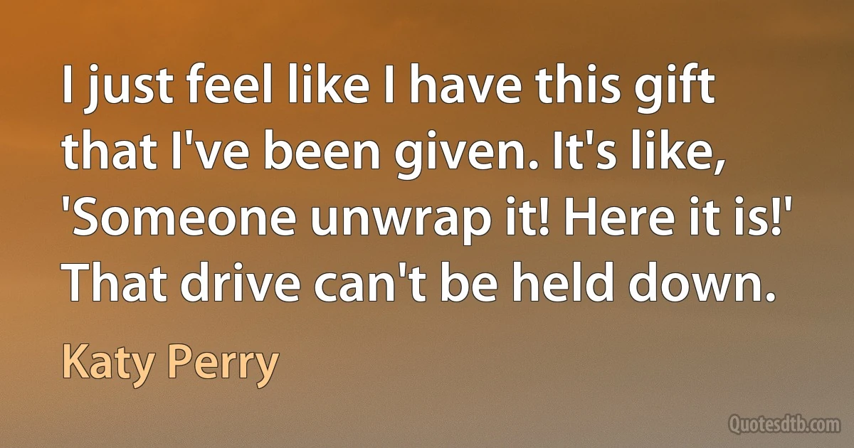 I just feel like I have this gift that I've been given. It's like, 'Someone unwrap it! Here it is!' That drive can't be held down. (Katy Perry)