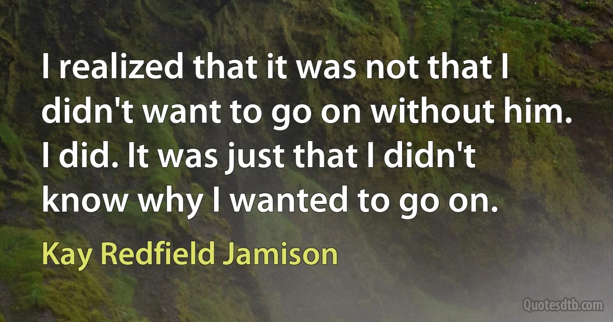 I realized that it was not that I didn't want to go on without him. I did. It was just that I didn't know why I wanted to go on. (Kay Redfield Jamison)