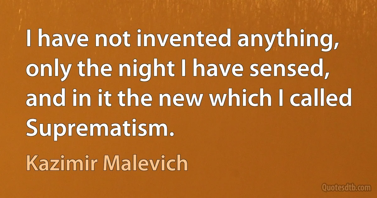 I have not invented anything, only the night I have sensed, and in it the new which I called Suprematism. (Kazimir Malevich)