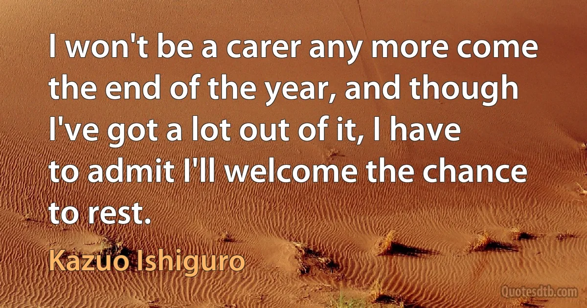 I won't be a carer any more come the end of the year, and though I've got a lot out of it, I have to admit I'll welcome the chance to rest. (Kazuo Ishiguro)