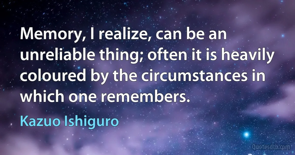 Memory, I realize, can be an unreliable thing; often it is heavily coloured by the circumstances in which one remembers. (Kazuo Ishiguro)