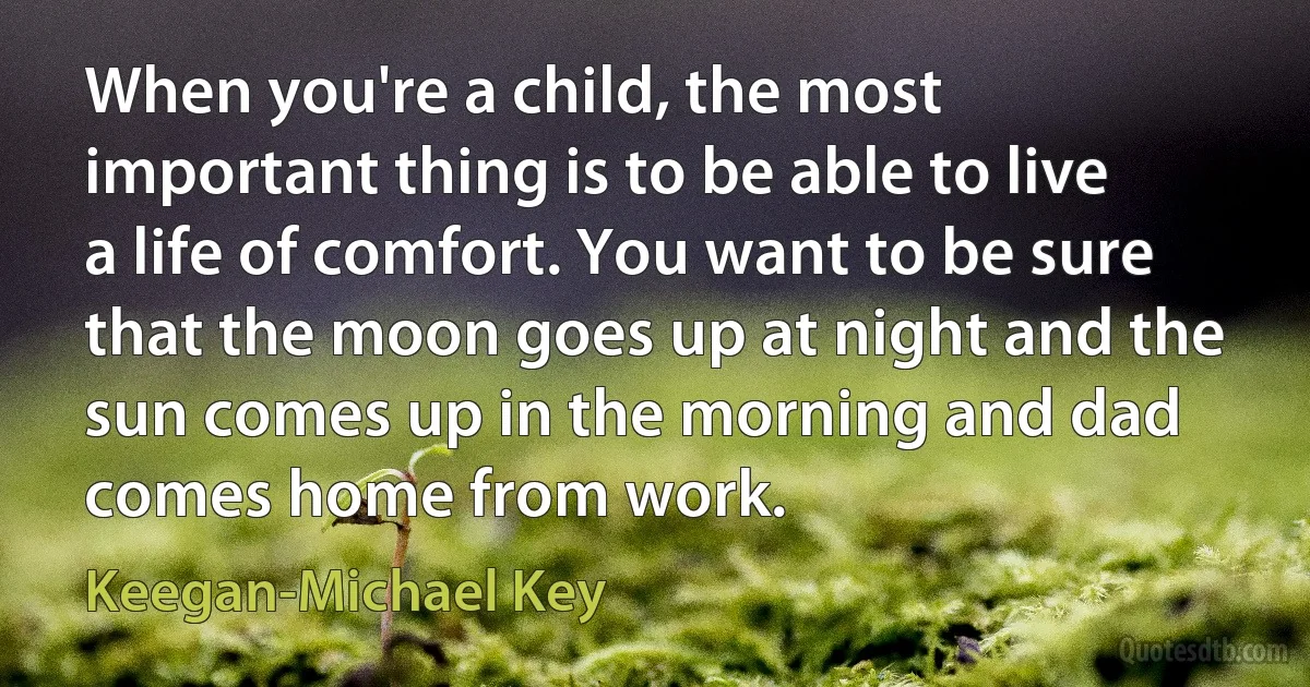 When you're a child, the most important thing is to be able to live a life of comfort. You want to be sure that the moon goes up at night and the sun comes up in the morning and dad comes home from work. (Keegan-Michael Key)