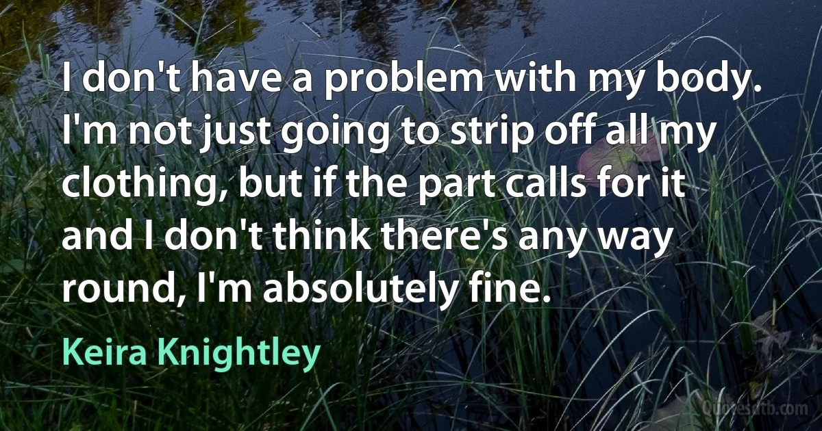 I don't have a problem with my body. I'm not just going to strip off all my clothing, but if the part calls for it and I don't think there's any way round, I'm absolutely fine. (Keira Knightley)