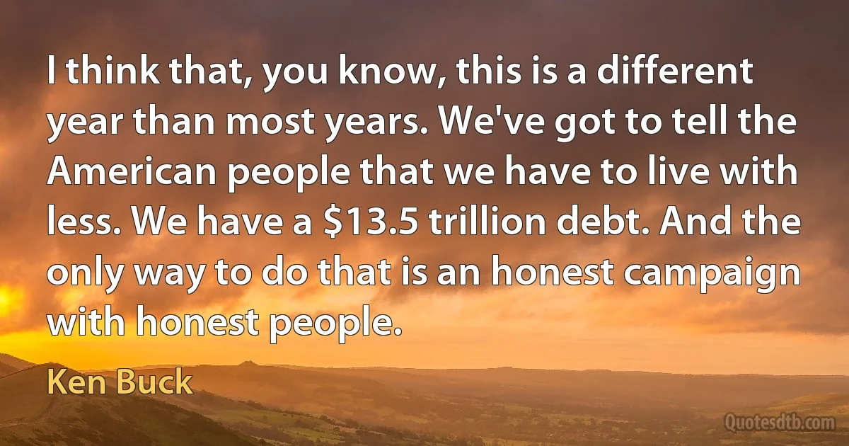 I think that, you know, this is a different year than most years. We've got to tell the American people that we have to live with less. We have a $13.5 trillion debt. And the only way to do that is an honest campaign with honest people. (Ken Buck)