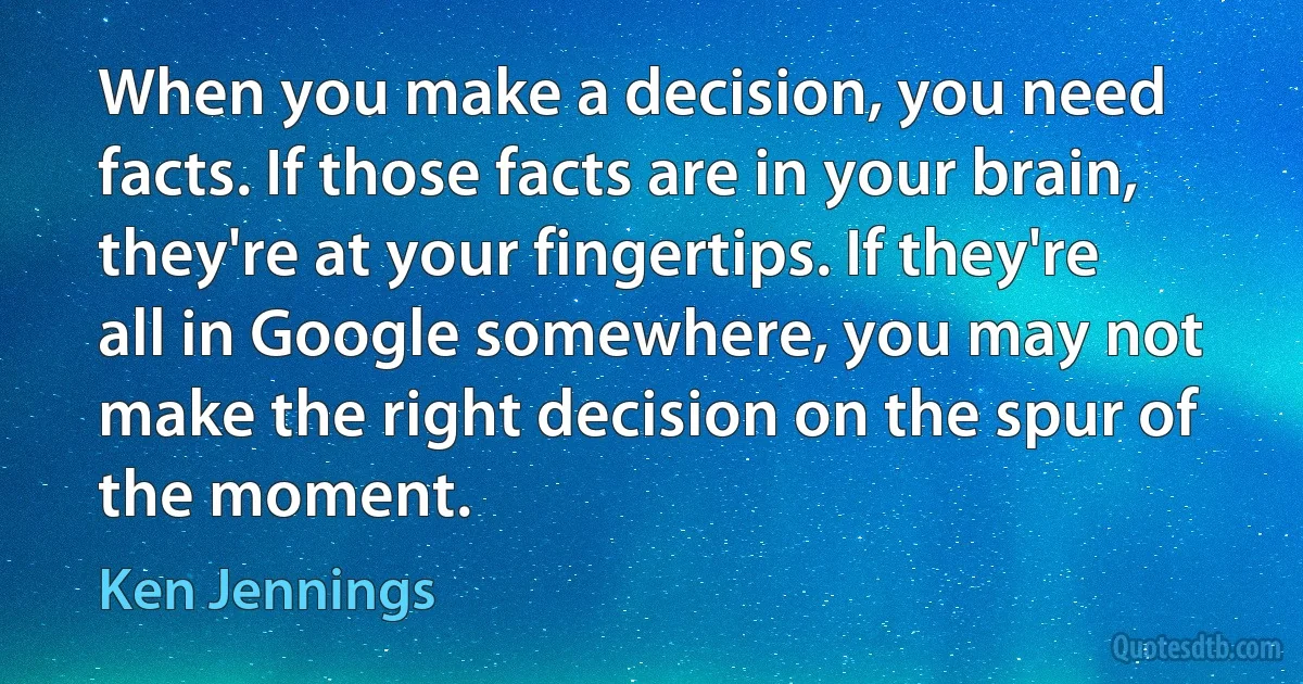 When you make a decision, you need facts. If those facts are in your brain, they're at your fingertips. If they're all in Google somewhere, you may not make the right decision on the spur of the moment. (Ken Jennings)