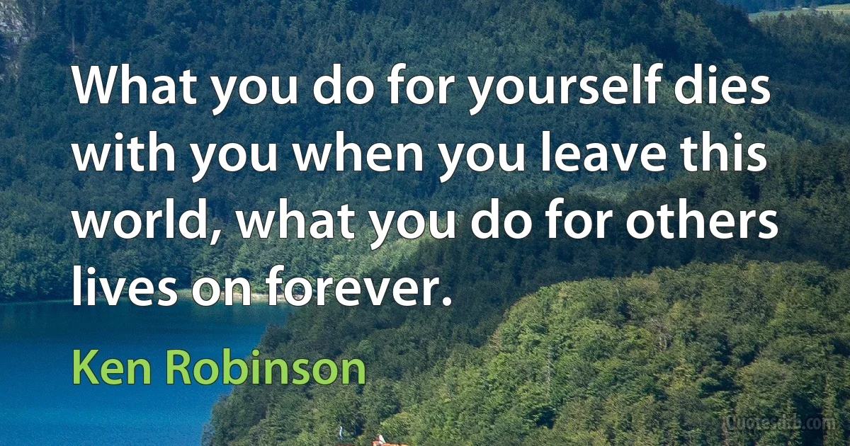 What you do for yourself dies with you when you leave this world, what you do for others lives on forever. (Ken Robinson)