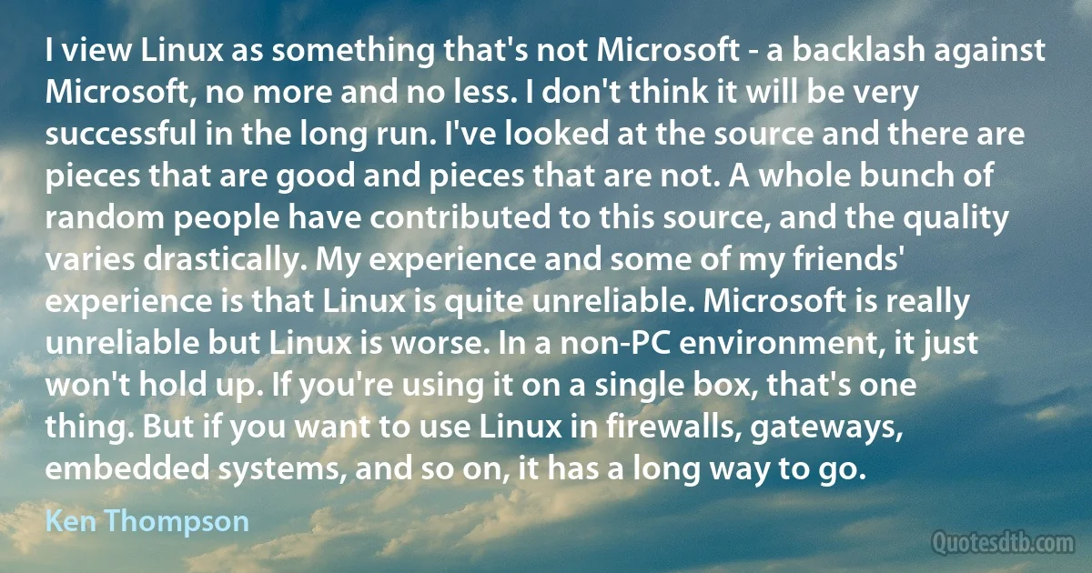 I view Linux as something that's not Microsoft - a backlash against Microsoft, no more and no less. I don't think it will be very successful in the long run. I've looked at the source and there are pieces that are good and pieces that are not. A whole bunch of random people have contributed to this source, and the quality varies drastically. My experience and some of my friends' experience is that Linux is quite unreliable. Microsoft is really unreliable but Linux is worse. In a non-PC environment, it just won't hold up. If you're using it on a single box, that's one thing. But if you want to use Linux in firewalls, gateways, embedded systems, and so on, it has a long way to go. (Ken Thompson)