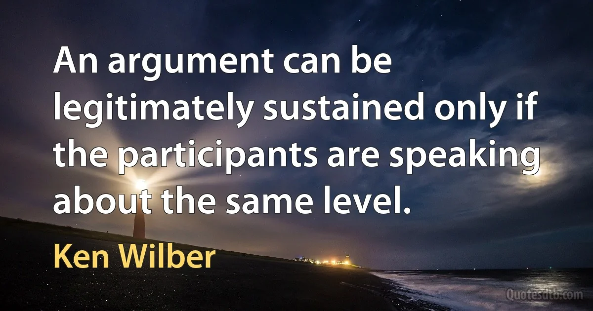 An argument can be legitimately sustained only if the participants are speaking about the same level. (Ken Wilber)