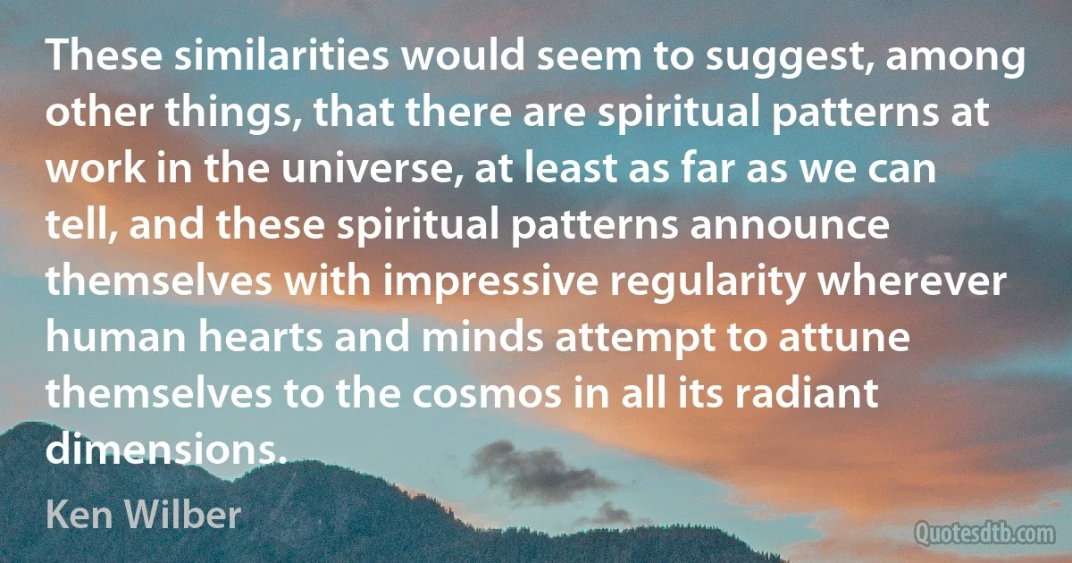 These similarities would seem to suggest, among other things, that there are spiritual patterns at work in the universe, at least as far as we can tell, and these spiritual patterns announce themselves with impressive regularity wherever human hearts and minds attempt to attune themselves to the cosmos in all its radiant dimensions. (Ken Wilber)