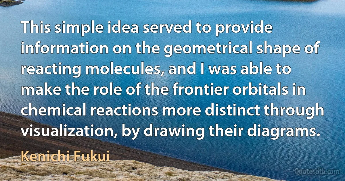 This simple idea served to provide information on the geometrical shape of reacting molecules, and I was able to make the role of the frontier orbitals in chemical reactions more distinct through visualization, by drawing their diagrams. (Kenichi Fukui)