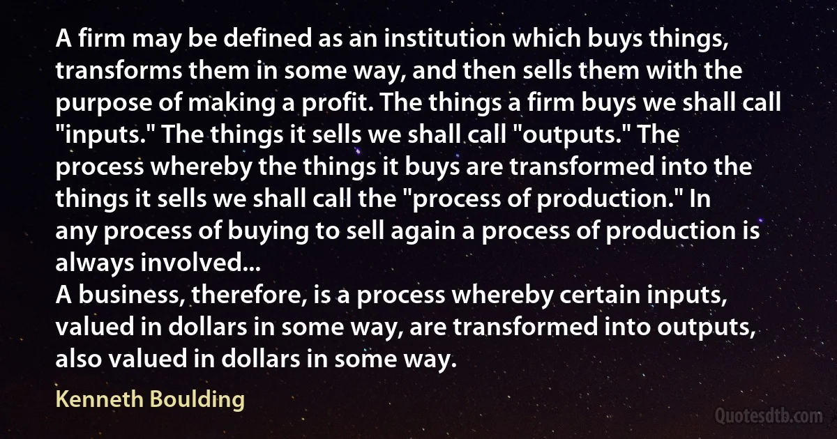 A firm may be defined as an institution which buys things, transforms them in some way, and then sells them with the purpose of making a profit. The things a firm buys we shall call "inputs." The things it sells we shall call "outputs." The process whereby the things it buys are transformed into the things it sells we shall call the "process of production." In any process of buying to sell again a process of production is always involved...
A business, therefore, is a process whereby certain inputs, valued in dollars in some way, are transformed into outputs, also valued in dollars in some way. (Kenneth Boulding)