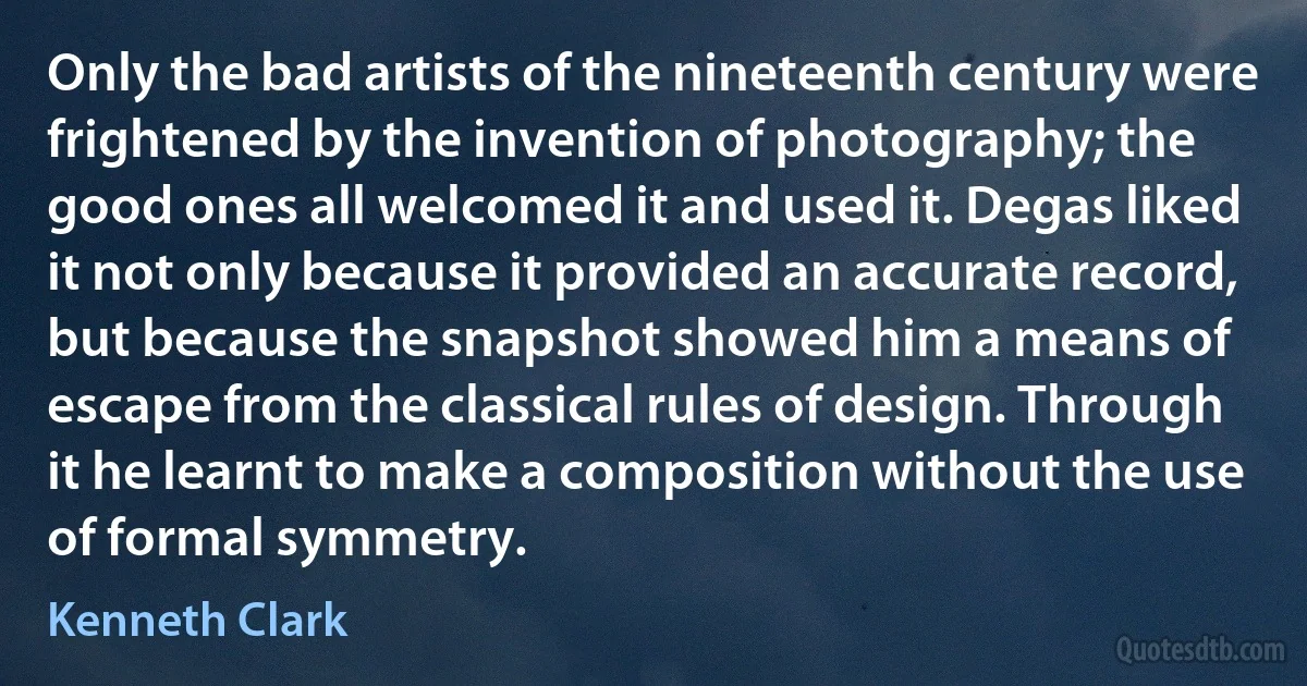 Only the bad artists of the nineteenth century were frightened by the invention of photography; the good ones all welcomed it and used it. Degas liked it not only because it provided an accurate record, but because the snapshot showed him a means of escape from the classical rules of design. Through it he learnt to make a composition without the use of formal symmetry. (Kenneth Clark)