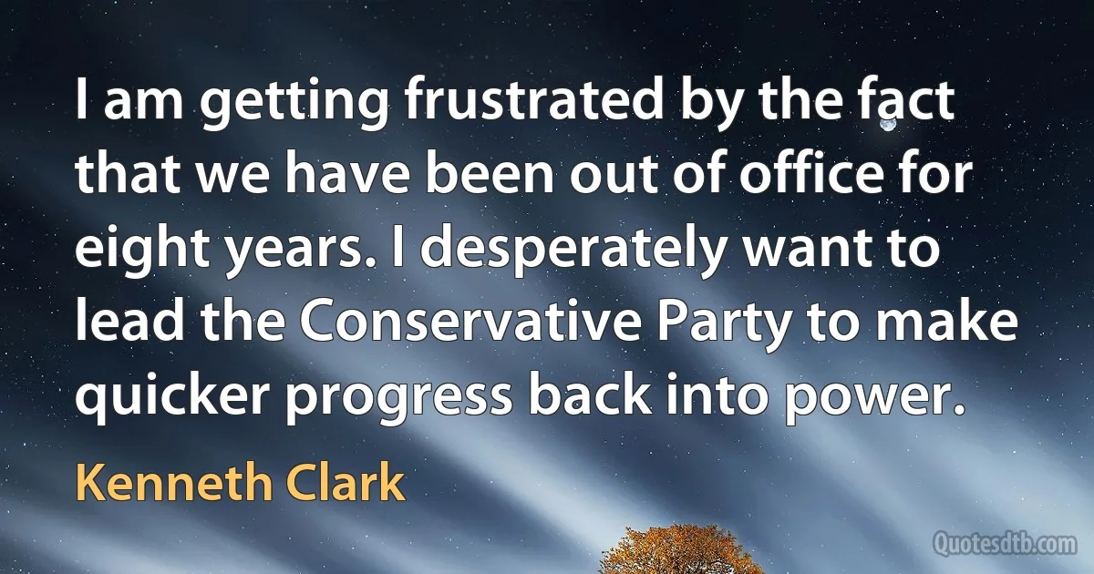 I am getting frustrated by the fact that we have been out of office for eight years. I desperately want to lead the Conservative Party to make quicker progress back into power. (Kenneth Clark)