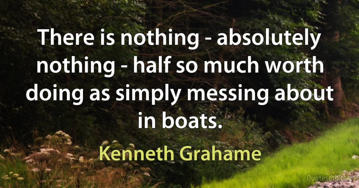 There is nothing - absolutely nothing - half so much worth doing as simply messing about in boats. (Kenneth Grahame)