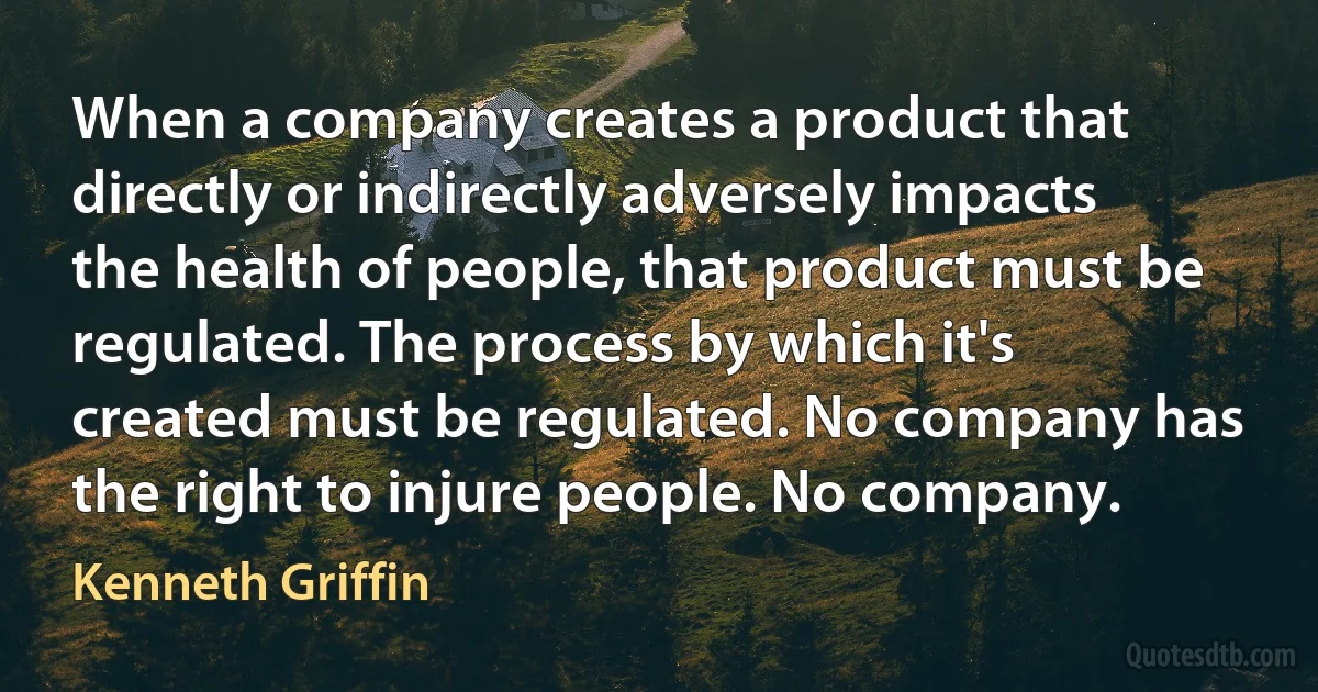 When a company creates a product that directly or indirectly adversely impacts the health of people, that product must be regulated. The process by which it's created must be regulated. No company has the right to injure people. No company. (Kenneth Griffin)