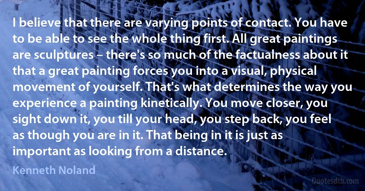 I believe that there are varying points of contact. You have to be able to see the whole thing first. All great paintings are sculptures – there's so much of the factualness about it that a great painting forces you into a visual, physical movement of yourself. That's what determines the way you experience a painting kinetically. You move closer, you sight down it, you till your head, you step back, you feel as though you are in it. That being in it is just as important as looking from a distance. (Kenneth Noland)