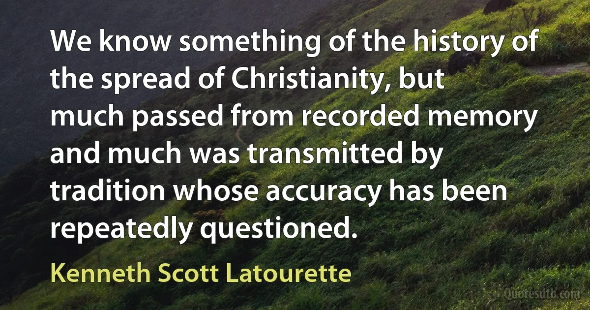 We know something of the history of the spread of Christianity, but much passed from recorded memory and much was transmitted by tradition whose accuracy has been repeatedly questioned. (Kenneth Scott Latourette)