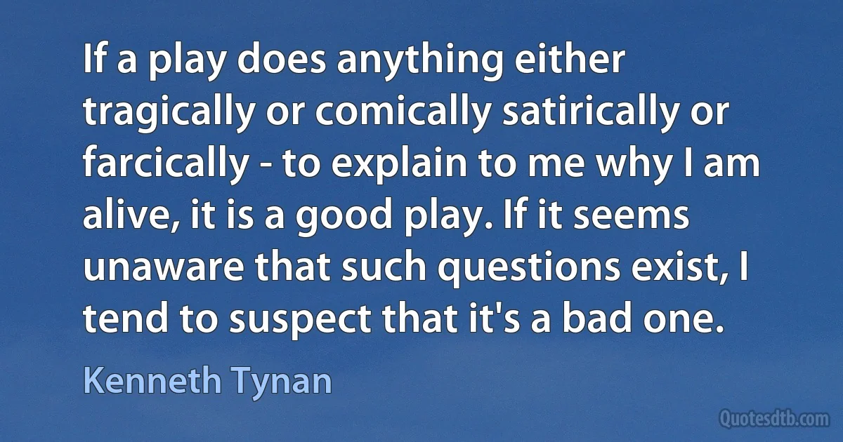 If a play does anything either tragically or comically satirically or farcically - to explain to me why I am alive, it is a good play. If it seems unaware that such questions exist, I tend to suspect that it's a bad one. (Kenneth Tynan)