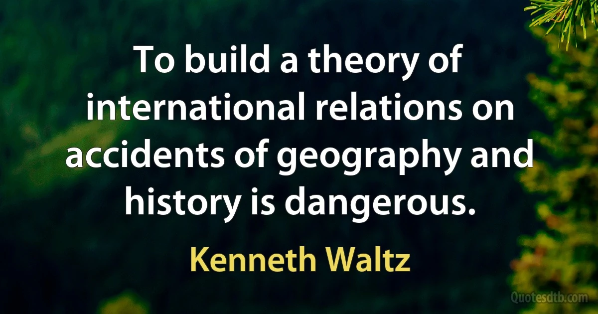 To build a theory of international relations on accidents of geography and history is dangerous. (Kenneth Waltz)