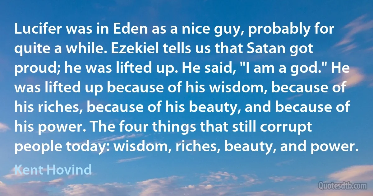 Lucifer was in Eden as a nice guy, probably for quite a while. Ezekiel tells us that Satan got proud; he was lifted up. He said, "I am a god." He was lifted up because of his wisdom, because of his riches, because of his beauty, and because of his power. The four things that still corrupt people today: wisdom, riches, beauty, and power. (Kent Hovind)