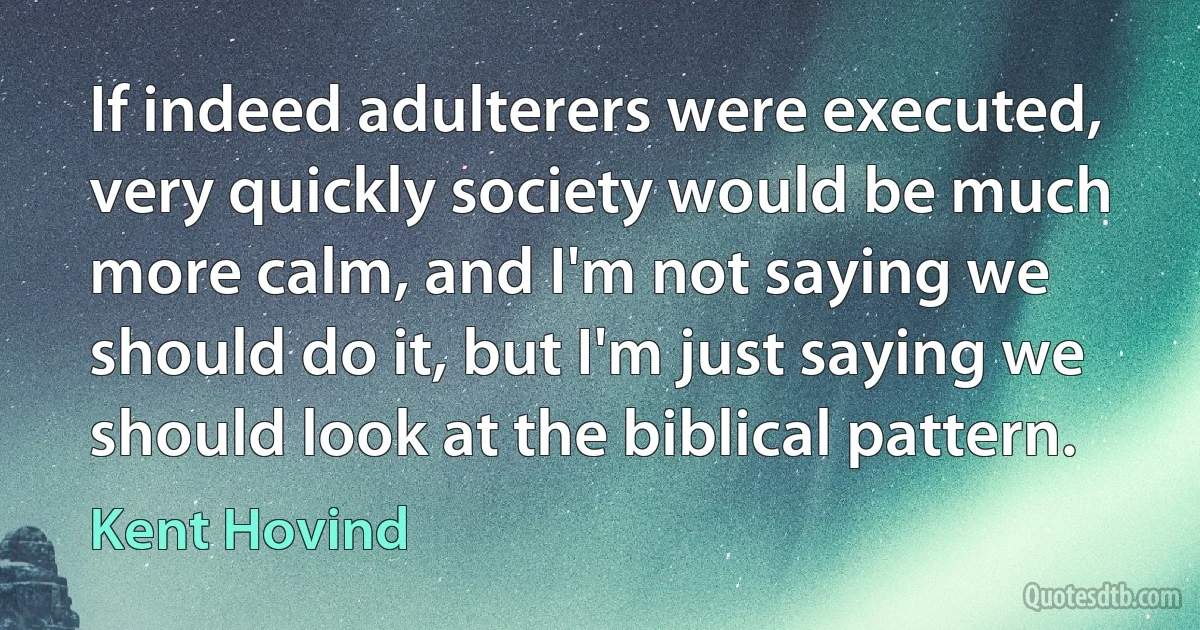 If indeed adulterers were executed, very quickly society would be much more calm, and I'm not saying we should do it, but I'm just saying we should look at the biblical pattern. (Kent Hovind)