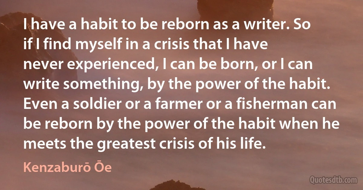 I have a habit to be reborn as a writer. So if I find myself in a crisis that I have never experienced, I can be born, or I can write something, by the power of the habit. Even a soldier or a farmer or a fisherman can be reborn by the power of the habit when he meets the greatest crisis of his life. (Kenzaburō Ōe)