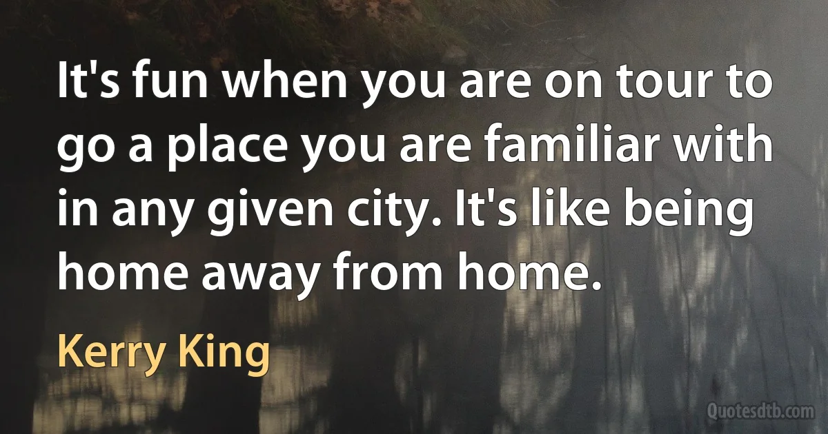 It's fun when you are on tour to go a place you are familiar with in any given city. It's like being home away from home. (Kerry King)