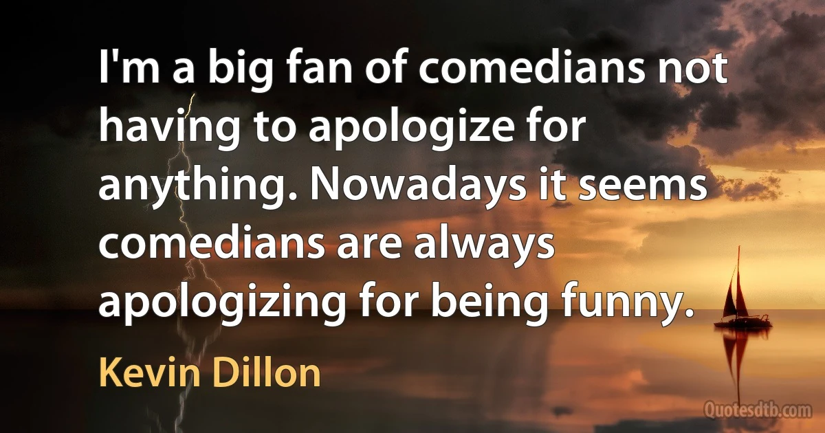 I'm a big fan of comedians not having to apologize for anything. Nowadays it seems comedians are always apologizing for being funny. (Kevin Dillon)