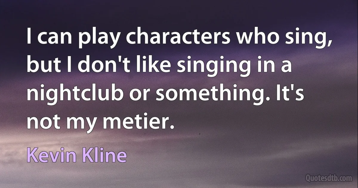 I can play characters who sing, but I don't like singing in a nightclub or something. It's not my metier. (Kevin Kline)