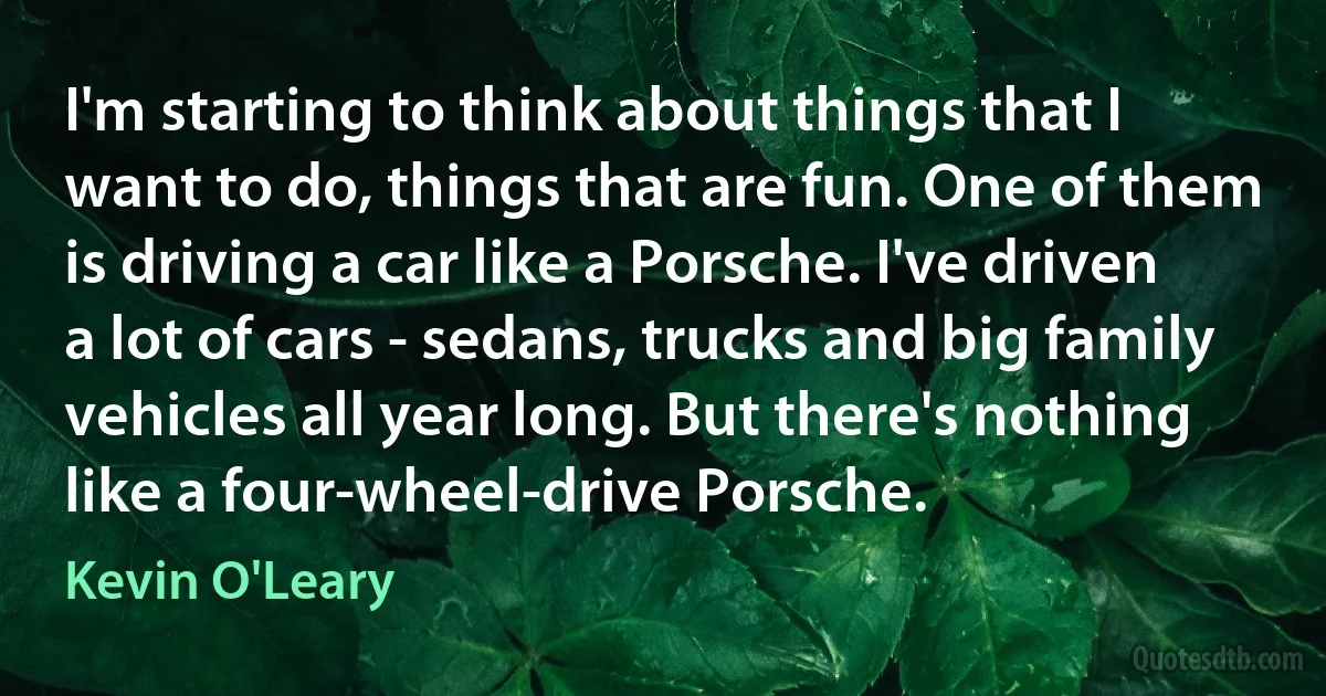 I'm starting to think about things that I want to do, things that are fun. One of them is driving a car like a Porsche. I've driven a lot of cars - sedans, trucks and big family vehicles all year long. But there's nothing like a four-wheel-drive Porsche. (Kevin O'Leary)