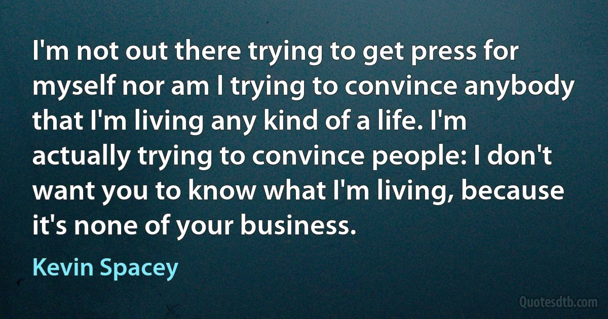 I'm not out there trying to get press for myself nor am I trying to convince anybody that I'm living any kind of a life. I'm actually trying to convince people: I don't want you to know what I'm living, because it's none of your business. (Kevin Spacey)