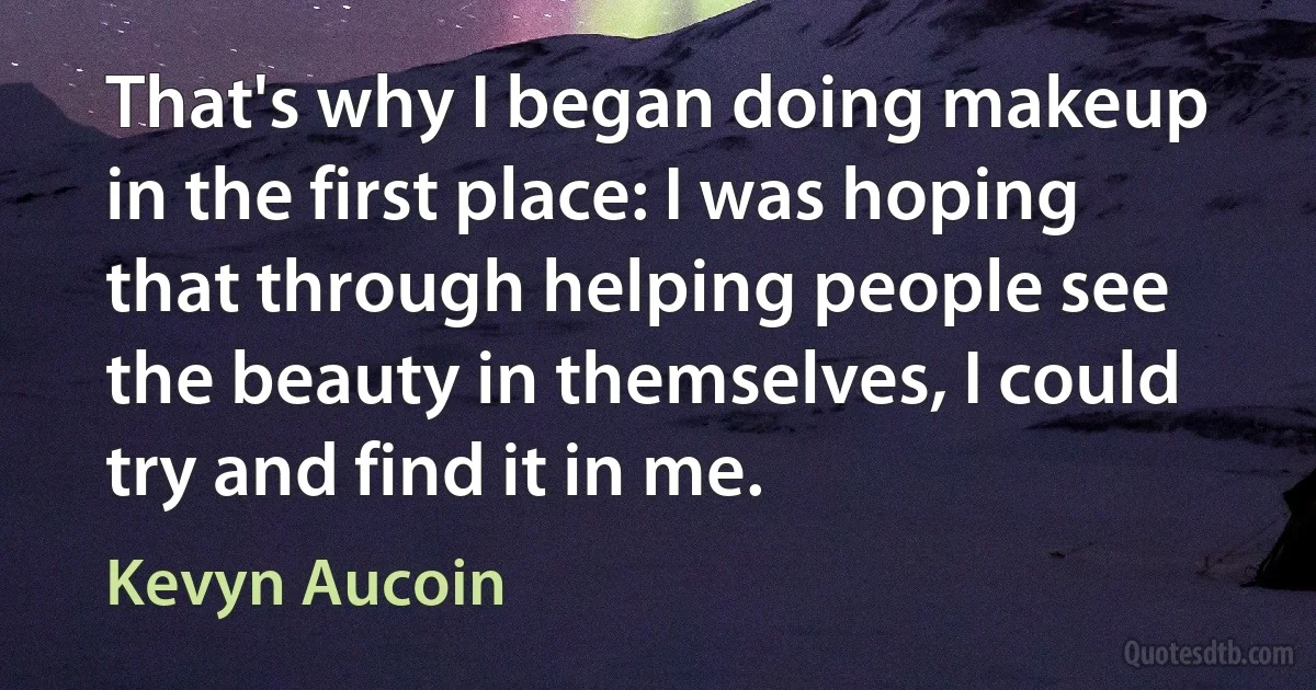 That's why I began doing makeup in the first place: I was hoping that through helping people see the beauty in themselves, I could try and find it in me. (Kevyn Aucoin)