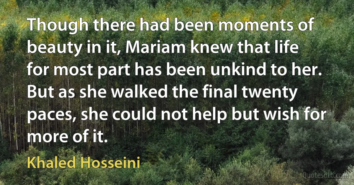 Though there had been moments of beauty in it, Mariam knew that life for most part has been unkind to her. But as she walked the final twenty paces, she could not help but wish for more of it. (Khaled Hosseini)