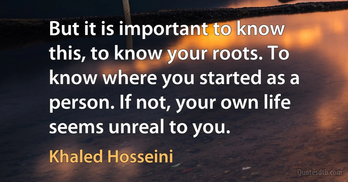 But it is important to know this, to know your roots. To know where you started as a person. If not, your own life seems unreal to you. (Khaled Hosseini)