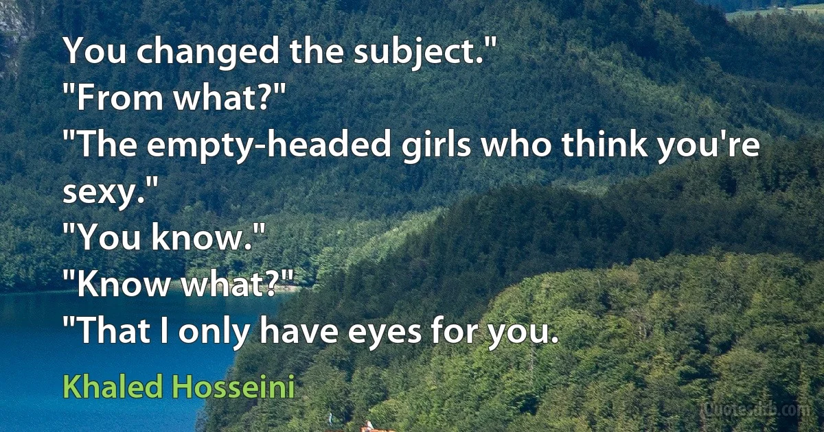 You changed the subject."
"From what?"
"The empty-headed girls who think you're sexy."
"You know."
"Know what?"
"That I only have eyes for you. (Khaled Hosseini)