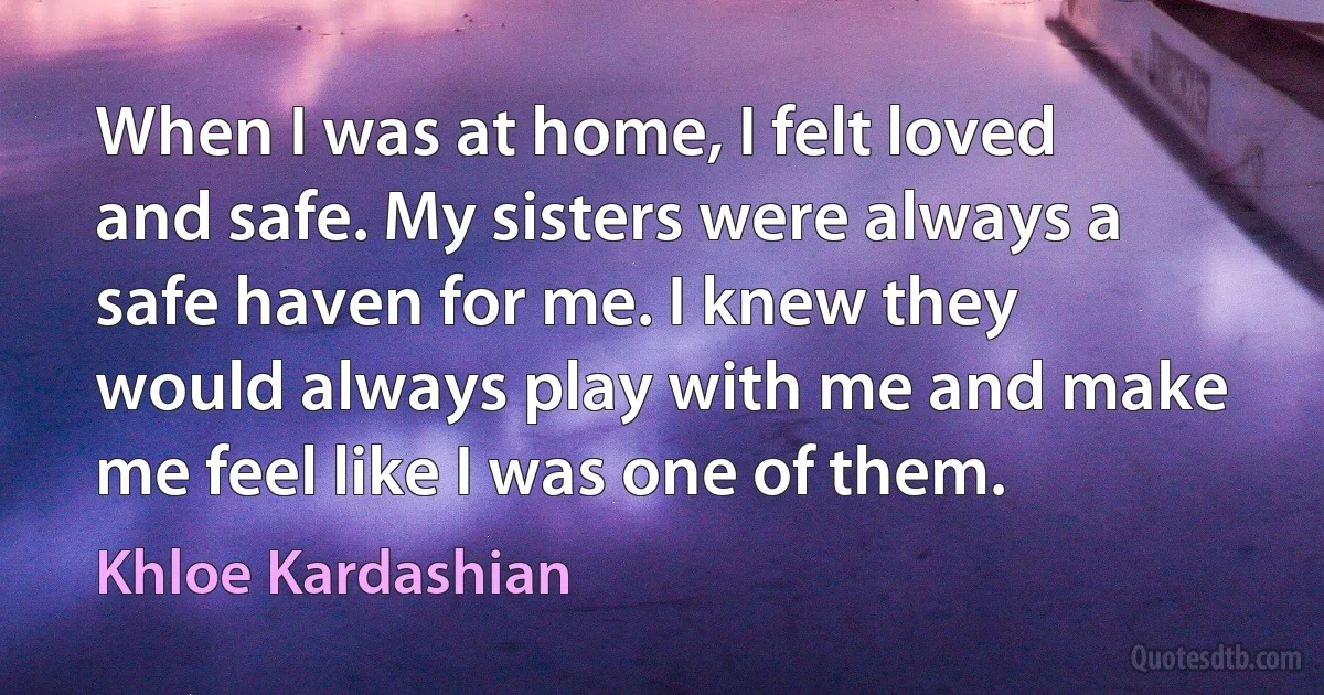 When I was at home, I felt loved and safe. My sisters were always a safe haven for me. I knew they would always play with me and make me feel like I was one of them. (Khloe Kardashian)