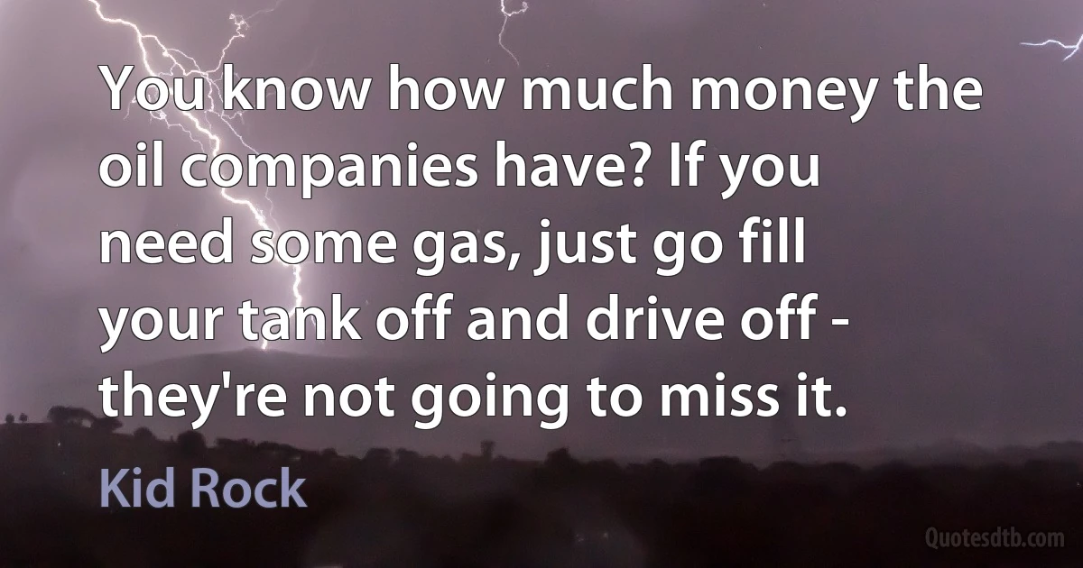 You know how much money the oil companies have? If you need some gas, just go fill your tank off and drive off - they're not going to miss it. (Kid Rock)