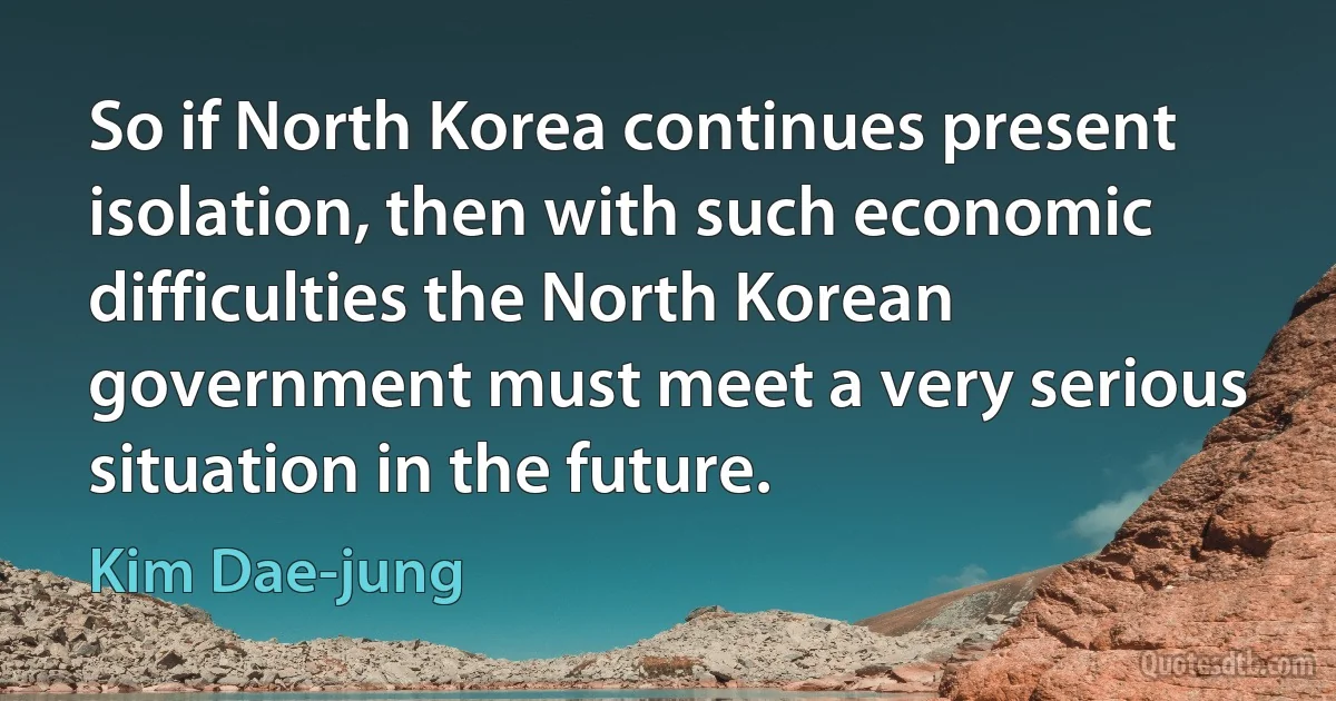 So if North Korea continues present isolation, then with such economic difficulties the North Korean government must meet a very serious situation in the future. (Kim Dae-jung)