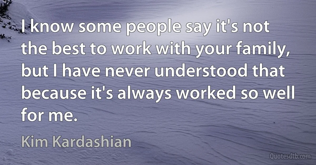 I know some people say it's not the best to work with your family, but I have never understood that because it's always worked so well for me. (Kim Kardashian)