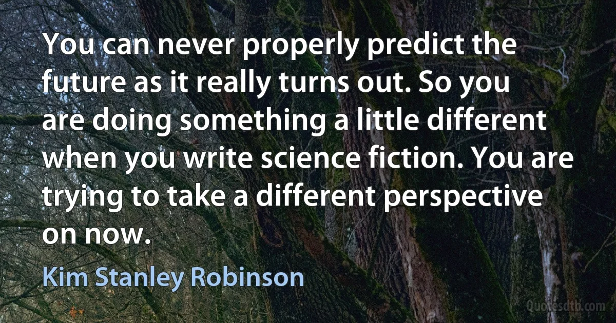 You can never properly predict the future as it really turns out. So you are doing something a little different when you write science fiction. You are trying to take a different perspective on now. (Kim Stanley Robinson)