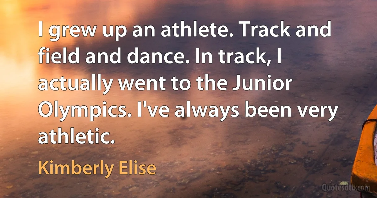 I grew up an athlete. Track and field and dance. In track, I actually went to the Junior Olympics. I've always been very athletic. (Kimberly Elise)