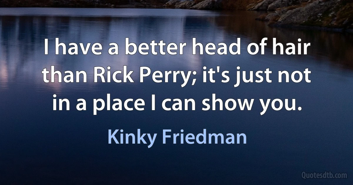 I have a better head of hair than Rick Perry; it's just not in a place I can show you. (Kinky Friedman)